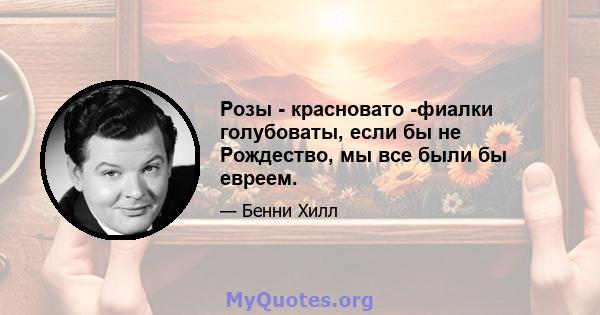 Розы - красновато -фиалки голубоваты, если бы не Рождество, мы все были бы евреем.