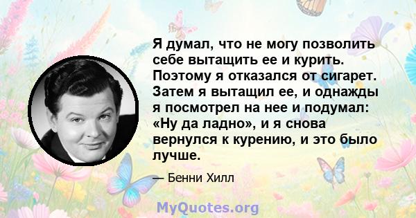 Я думал, что не могу позволить себе вытащить ее и курить. Поэтому я отказался от сигарет. Затем я вытащил ее, и однажды я посмотрел на нее и подумал: «Ну да ладно», и я снова вернулся к курению, и это было лучше.