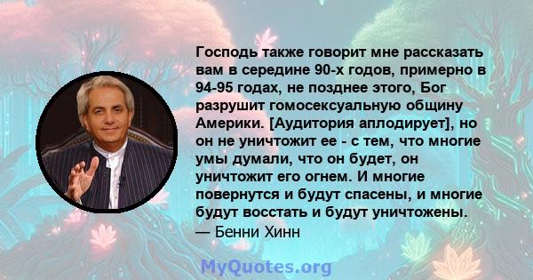 Господь также говорит мне рассказать вам в середине 90-х годов, примерно в 94-95 годах, не позднее этого, Бог разрушит гомосексуальную общину Америки. [Аудитория аплодирует], но он не уничтожит ее - с тем, что многие