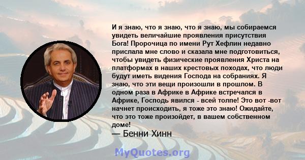 И я знаю, что я знаю, что я знаю, мы собираемся увидеть величайшие проявления присутствия Бога! Пророчица по имени Рут Хефлин недавно прислала мне слово и сказала мне подготовиться, чтобы увидеть физические проявления