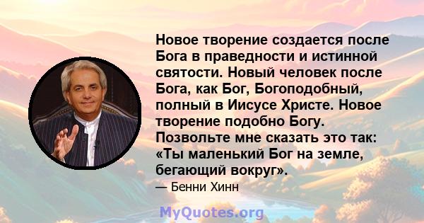 Новое творение создается после Бога в праведности и истинной святости. Новый человек после Бога, как Бог, Богоподобный, полный в Иисусе Христе. Новое творение подобно Богу. Позвольте мне сказать это так: «Ты маленький