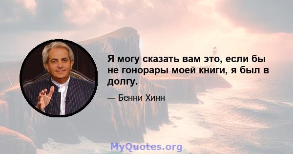 Я могу сказать вам это, если бы не гонорары моей книги, я был в долгу.