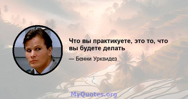 Что вы практикуете, это то, что вы будете делать