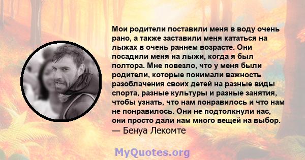 Мои родители поставили меня в воду очень рано, а также заставили меня кататься на лыжах в очень раннем возрасте. Они посадили меня на лыжи, когда я был полтора. Мне повезло, что у меня были родители, которые понимали