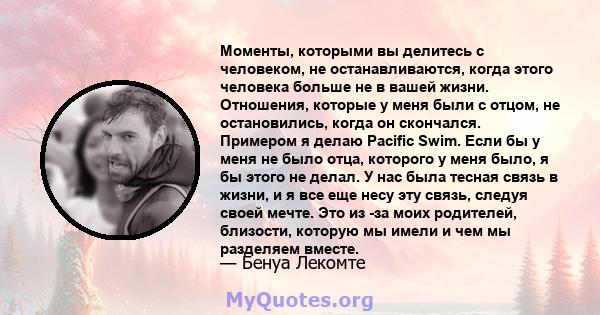 Моменты, которыми вы делитесь с человеком, не останавливаются, когда этого человека больше не в вашей жизни. Отношения, которые у меня были с отцом, не остановились, когда он скончался. Примером я делаю Pacific Swim.