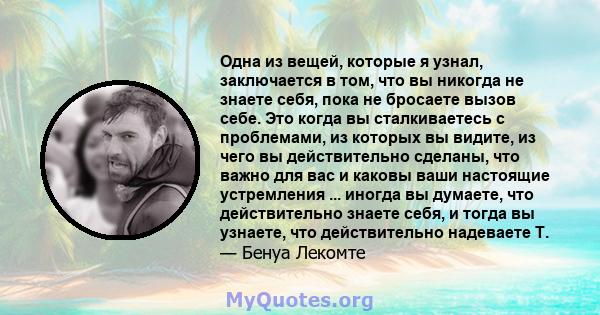 Одна из вещей, которые я узнал, заключается в том, что вы никогда не знаете себя, пока не бросаете вызов себе. Это когда вы сталкиваетесь с проблемами, из которых вы видите, из чего вы действительно сделаны, что важно