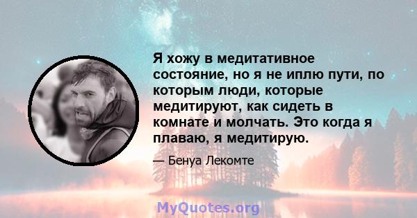 Я хожу в медитативное состояние, но я не иплю пути, по которым люди, которые медитируют, как сидеть в комнате и молчать. Это когда я плаваю, я медитирую.