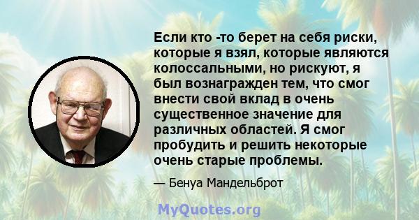 Если кто -то берет на себя риски, которые я взял, которые являются колоссальными, но рискуют, я был вознагражден тем, что смог внести свой вклад в очень существенное значение для различных областей. Я смог пробудить и