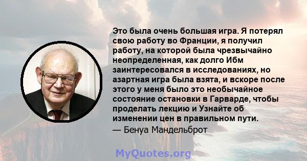 Это была очень большая игра. Я потерял свою работу во Франции, я получил работу, на которой была чрезвычайно неопределенная, как долго Ибм заинтересовался в исследованиях, но азартная игра была взята, и вскоре после