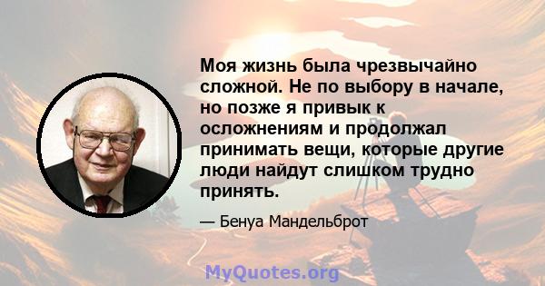 Моя жизнь была чрезвычайно сложной. Не по выбору в начале, но позже я привык к осложнениям и продолжал принимать вещи, которые другие люди найдут слишком трудно принять.