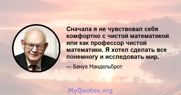 Сначала я не чувствовал себя комфортно с чистой математикой или как профессор чистой математики. Я хотел сделать все понемногу и исследовать мир.