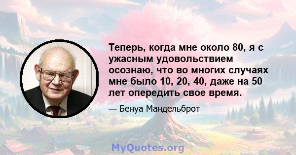 Теперь, когда мне около 80, я с ужасным удовольствием осознаю, что во многих случаях мне было 10, 20, 40, даже на 50 лет опередить свое время.