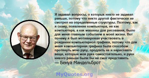 Я задавал вопросы, о которых никто не задавал раньше, потому что никто другой фактически не смотрел на определенные структуры. Поэтому, как я скажу, появление компьютера, не как компьютера, а как машины для рисования,