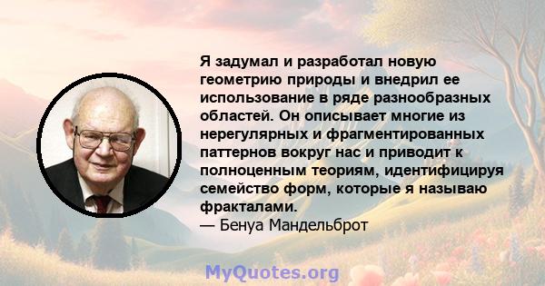 Я задумал и разработал новую геометрию природы и внедрил ее использование в ряде разнообразных областей. Он описывает многие из нерегулярных и фрагментированных паттернов вокруг нас и приводит к полноценным теориям,