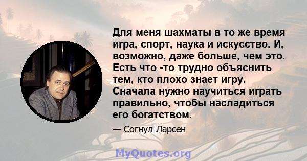 Для меня шахматы в то же время игра, спорт, наука и искусство. И, возможно, даже больше, чем это. Есть что -то трудно объяснить тем, кто плохо знает игру. Сначала нужно научиться играть правильно, чтобы насладиться его