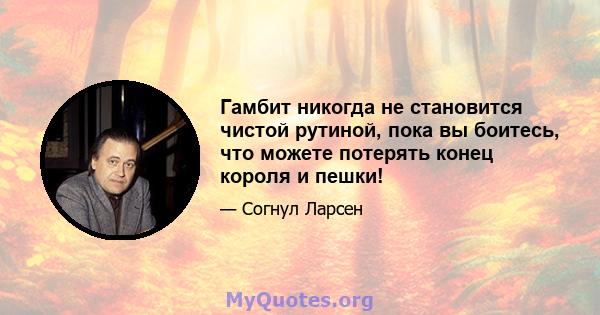 Гамбит никогда не становится чистой рутиной, пока вы боитесь, что можете потерять конец короля и пешки!