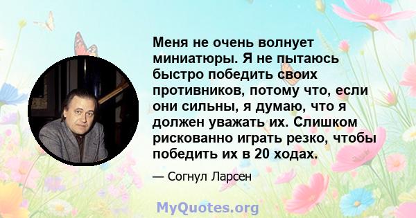 Меня не очень волнует миниатюры. Я не пытаюсь быстро победить своих противников, потому что, если они сильны, я думаю, что я должен уважать их. Слишком рискованно играть резко, чтобы победить их в 20 ходах.