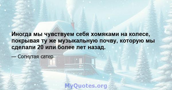 Иногда мы чувствуем себя хомяками на колесе, покрывая ту же музыкальную почву, которую мы сделали 20 или более лет назад.