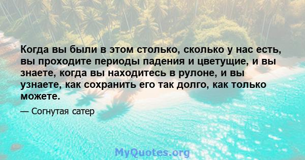 Когда вы были в этом столько, сколько у нас есть, вы проходите периоды падения и цветущие, и вы знаете, когда вы находитесь в рулоне, и вы узнаете, как сохранить его так долго, как только можете.