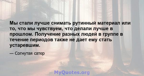 Мы стали лучше снимать рутинный материал или то, что мы чувствуем, что делали лучше в прошлом. Получение разных людей в группе в течение периодов также не дает ему стать устаревшим.