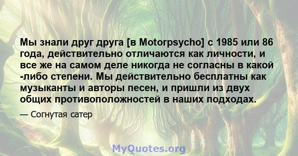 Мы знали друг друга [в Motorpsycho] с 1985 или 86 года, действительно отличаются как личности, и все же на самом деле никогда не согласны в какой -либо степени. Мы действительно бесплатны как музыканты и авторы песен, и 