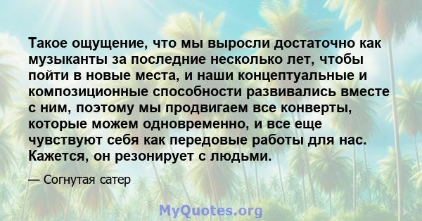 Такое ощущение, что мы выросли достаточно как музыканты за последние несколько лет, чтобы пойти в новые места, и наши концептуальные и композиционные способности развивались вместе с ним, поэтому мы продвигаем все