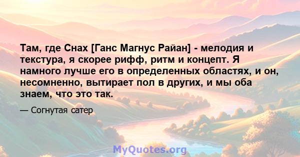 Там, где Снах [Ганс Магнус Райан] - мелодия и текстура, я скорее рифф, ритм и концепт. Я намного лучше его в определенных областях, и он, несомненно, вытирает пол в других, и мы оба знаем, что это так.