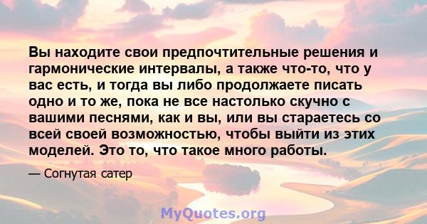 Вы находите свои предпочтительные решения и гармонические интервалы, а также что-то, что у вас есть, и тогда вы либо продолжаете писать одно и то же, пока не все настолько скучно с вашими песнями, как и вы, или вы