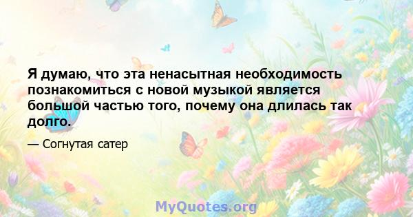 Я думаю, что эта ненасытная необходимость познакомиться с новой музыкой является большой частью того, почему она длилась так долго.