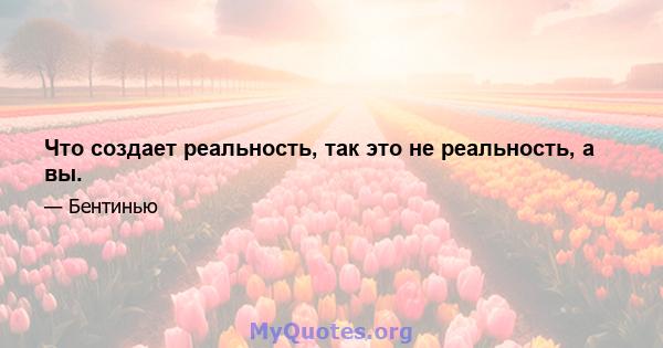 Что создает реальность, так это не реальность, а вы.