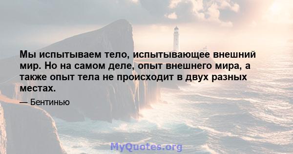 Мы испытываем тело, испытывающее внешний мир. Но на самом деле, опыт внешнего мира, а также опыт тела не происходит в двух разных местах.