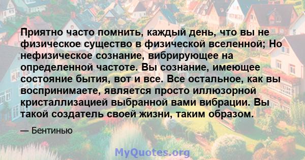 Приятно часто помнить, каждый день, что вы не физическое существо в физической вселенной; Но нефизическое сознание, вибрирующее на определенной частоте. Вы сознание, имеющее состояние бытия, вот и все. Все остальное,