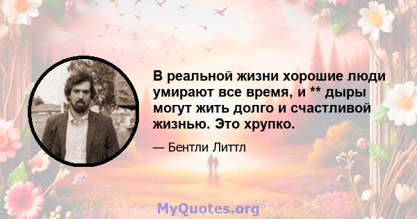 В реальной жизни хорошие люди умирают все время, и ** дыры могут жить долго и счастливой жизнью. Это хрупко.