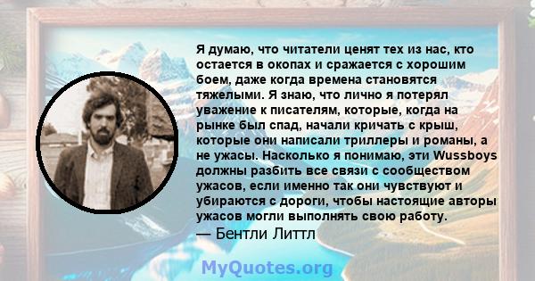 Я думаю, что читатели ценят тех из нас, кто остается в окопах и сражается с хорошим боем, даже когда времена становятся тяжелыми. Я знаю, что лично я потерял уважение к писателям, которые, когда на рынке был спад,