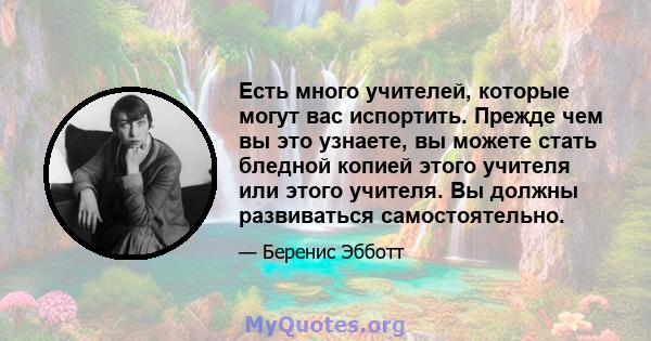 Есть много учителей, которые могут вас испортить. Прежде чем вы это узнаете, вы можете стать бледной копией этого учителя или этого учителя. Вы должны развиваться самостоятельно.