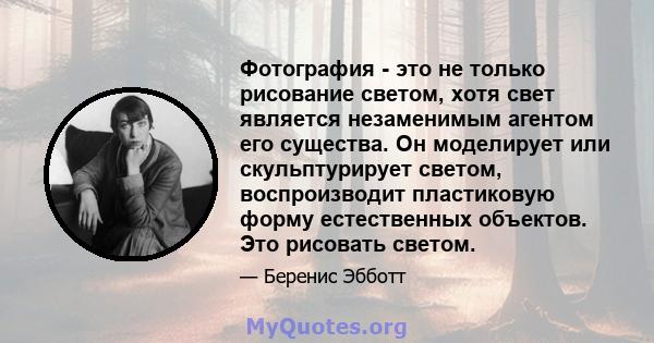 Фотография - это не только рисование светом, хотя свет является незаменимым агентом его существа. Он моделирует или скульптурирует светом, воспроизводит пластиковую форму естественных объектов. Это рисовать светом.