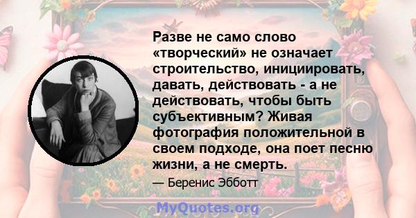 Разве не само слово «творческий» не означает строительство, инициировать, давать, действовать - а не действовать, чтобы быть субъективным? Живая фотография положительной в своем подходе, она поет песню жизни, а не