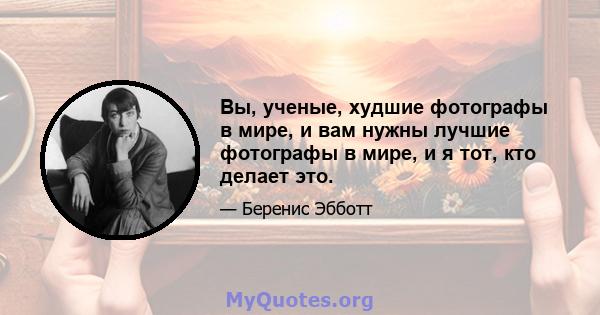 Вы, ученые, худшие фотографы в мире, и вам нужны лучшие фотографы в мире, и я тот, кто делает это.