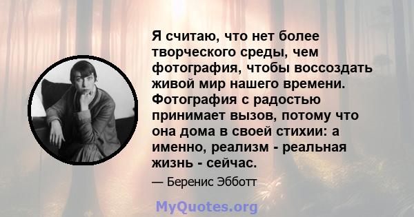 Я считаю, что нет более творческого среды, чем фотография, чтобы воссоздать живой мир нашего времени. Фотография с радостью принимает вызов, потому что она дома в своей стихии: а именно, реализм - реальная жизнь -