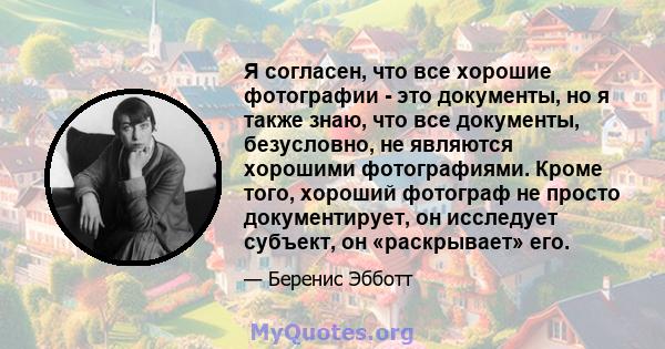 Я согласен, что все хорошие фотографии - это документы, но я также знаю, что все документы, безусловно, не являются хорошими фотографиями. Кроме того, хороший фотограф не просто документирует, он исследует субъект, он