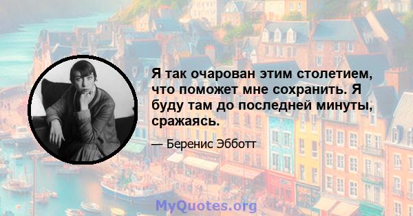 Я так очарован этим столетием, что поможет мне сохранить. Я буду там до последней минуты, сражаясь.