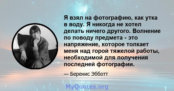 Я взял на фотографию, как утка в воду. Я никогда не хотел делать ничего другого. Волнение по поводу предмета - это напряжение, которое толкает меня над горой тяжелой работы, необходимой для получения последней