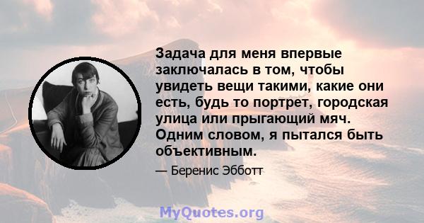 Задача для меня впервые заключалась в том, чтобы увидеть вещи такими, какие они есть, будь то портрет, городская улица или прыгающий мяч. Одним словом, я пытался быть объективным.