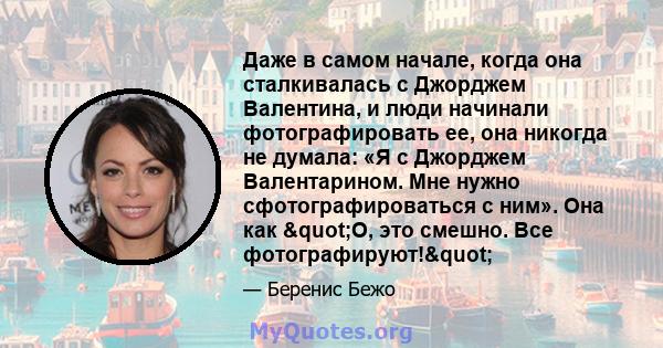 Даже в самом начале, когда она сталкивалась с Джорджем Валентина, и люди начинали фотографировать ее, она никогда не думала: «Я с Джорджем Валентарином. Мне нужно сфотографироваться с ним». Она как "О, это смешно.