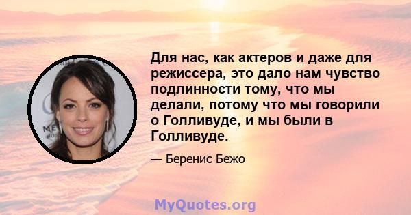 Для нас, как актеров и даже для режиссера, это дало нам чувство подлинности тому, что мы делали, потому что мы говорили о Голливуде, и мы были в Голливуде.