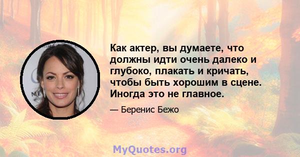 Как актер, вы думаете, что должны идти очень далеко и глубоко, плакать и кричать, чтобы быть хорошим в сцене. Иногда это не главное.