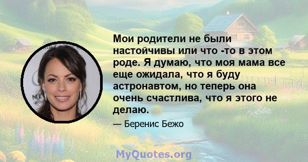 Мои родители не были настойчивы или что -то в этом роде. Я думаю, что моя мама все еще ожидала, что я буду астронавтом, но теперь она очень счастлива, что я этого не делаю.