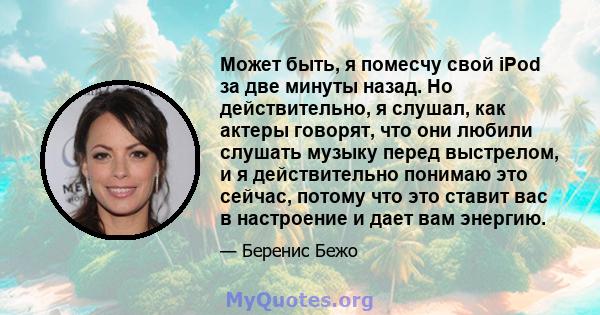 Может быть, я помесчу свой iPod за две минуты назад. Но действительно, я слушал, как актеры говорят, что они любили слушать музыку перед выстрелом, и я действительно понимаю это сейчас, потому что это ставит вас в