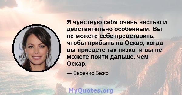 Я чувствую себя очень честью и действительно особенным. Вы не можете себе представить, чтобы прибыть на Оскар, когда вы приедете так низко, и вы не можете пойти дальше, чем Оскар.