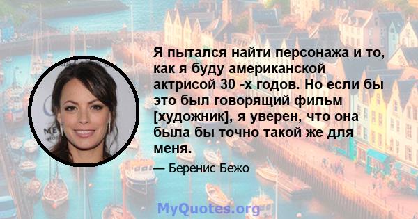 Я пытался найти персонажа и то, как я буду американской актрисой 30 -х годов. Но если бы это был говорящий фильм [художник], я уверен, что она была бы точно такой же для меня.